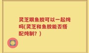 灵芝跟鱼胶可以一起炖吗(灵芝和鱼胶能否搭配炖制？)