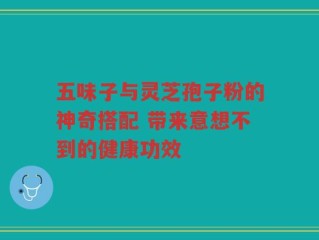 五味子与灵芝孢子粉的神奇搭配 带来意想不到的健康功效