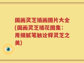 国画灵芝插画图片大全(国画灵芝插花图集：用细腻笔触诠释灵芝之美)