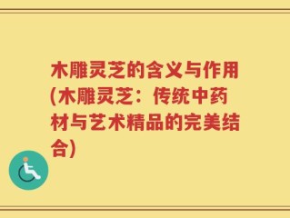 木雕灵芝的含义与作用(木雕灵芝：传统中药材与艺术精品的完美结合)