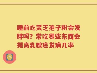 睡前吃灵芝孢子粉会发胖吗？常吃哪些东西会提高乳腺癌发病几率