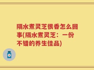 隔水煮灵芝很香怎么回事(隔水煮灵芝：一份不错的养生佳品)
