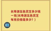 长寿源五色灵芝多少钱一克(长寿源五色灵芝每克价格是多少？)