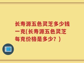 长寿源五色灵芝多少钱一克(长寿源五色灵芝每克价格是多少？)