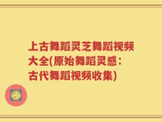 上古舞蹈灵芝舞蹈视频大全(原始舞蹈灵感：古代舞蹈视频收集)