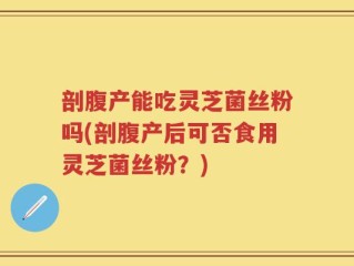 剖腹产能吃灵芝菌丝粉吗(剖腹产后可否食用灵芝菌丝粉？)
