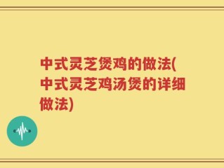 中式灵芝煲鸡的做法(中式灵芝鸡汤煲的详细做法)