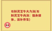 石斛灵芝牛大力汤(石斛灵芝牛肉汤：强身健体，滋补养生)