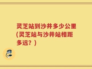 灵芝站到沙井多少公里(灵芝站与沙井站相距多远？)
