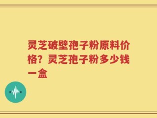 灵芝破壁孢子粉原料价格？灵芝孢子粉多少钱一盒