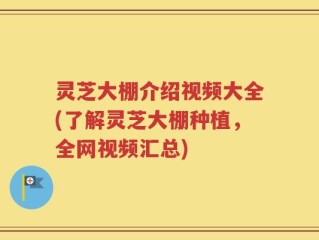 灵芝大棚介绍视频大全(了解灵芝大棚种植，全网视频汇总)