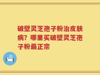 破壁灵芝孢子粉治皮肤病？哪里买破壁灵芝孢子粉最正宗