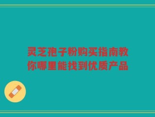 灵芝孢子粉购买指南教你哪里能找到优质产品