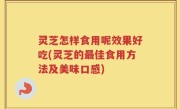 灵芝怎样食用呢效果好吃(灵芝的最佳食用方法及美味口感)