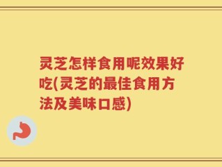 灵芝怎样食用呢效果好吃(灵芝的最佳食用方法及美味口感)