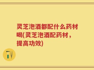 灵芝泡酒都配什么药材喝(灵芝泡酒配药材，提高功效)