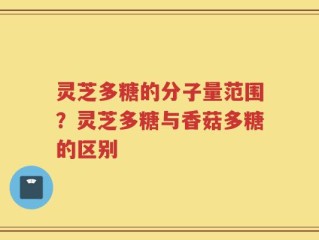 灵芝多糖的分子量范围？灵芝多糖与香菇多糖的区别