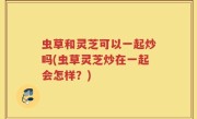 虫草和灵芝可以一起炒吗(虫草灵芝炒在一起会怎样？)