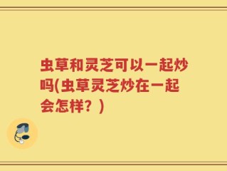 虫草和灵芝可以一起炒吗(虫草灵芝炒在一起会怎样？)