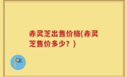 赤灵芝出售价格(赤灵芝售价多少？)