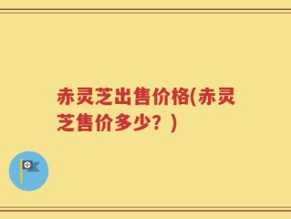 赤灵芝出售价格(赤灵芝售价多少？)