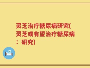 灵芝治疗糖尿病研究(灵芝或有望治疗糖尿病：研究)