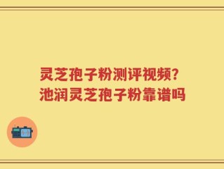 灵芝孢子粉测评视频？池润灵芝孢子粉靠谱吗