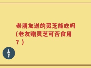 老朋友送的灵芝能吃吗(老友赠灵芝可否食用？)