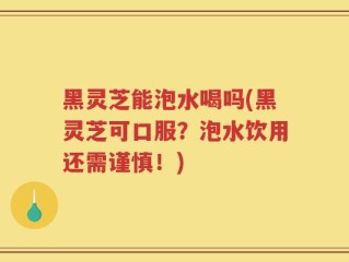 黑灵芝能泡水喝吗(黑灵芝可口服？泡水饮用还需谨慎！)