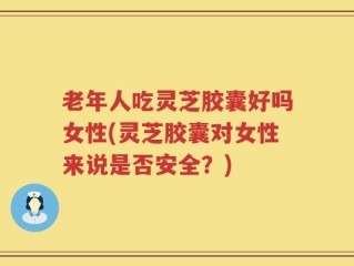 老年人吃灵芝胶囊好吗女性(灵芝胶囊对女性来说是否安全？)