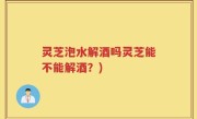 灵芝泡水解酒吗灵芝能不能解酒？)