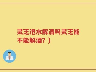 灵芝泡水解酒吗灵芝能不能解酒？)