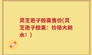 灵芝孢子胶囊售价(灵芝孢子胶囊：价格大跳水！)