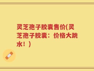 灵芝孢子胶囊售价(灵芝孢子胶囊：价格大跳水！)