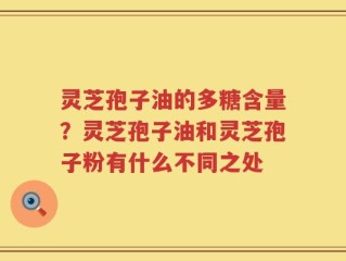 灵芝孢子油的多糖含量？灵芝孢子油和灵芝孢子粉有什么不同之处