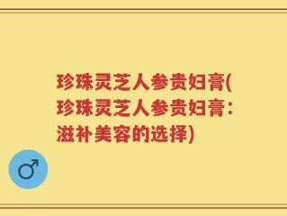 珍珠灵芝人参贵妇膏(珍珠灵芝人参贵妇膏：滋补美容的选择)