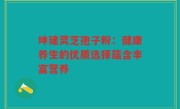 坤建灵芝孢子粉：健康养生的优质选择蕴含丰富营养