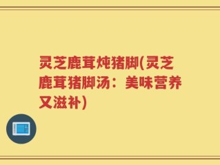 灵芝鹿茸炖猪脚(灵芝鹿茸猪脚汤：美味营养又滋补)