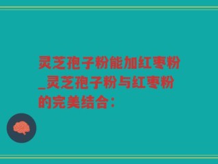 灵芝孢子粉能加红枣粉_灵芝孢子粉与红枣粉的完美结合：