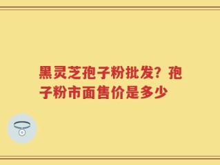 黑灵芝孢子粉批发？孢子粉市面售价是多少