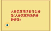 人参灵芝炖汤有什么好处(人参灵芝炖汤的多种好处)