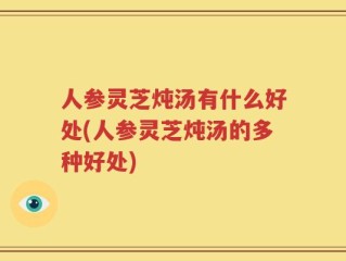 人参灵芝炖汤有什么好处(人参灵芝炖汤的多种好处)