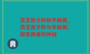 灵芝孢子粉和平精英_灵芝孢子粉与平精英：探索两者的神秘