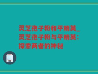 灵芝孢子粉和平精英_灵芝孢子粉与平精英：探索两者的神秘