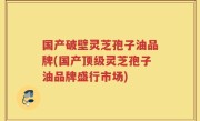 国产破壁灵芝孢子油品牌(国产顶级灵芝孢子油品牌盛行市场)