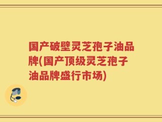 国产破壁灵芝孢子油品牌(国产顶级灵芝孢子油品牌盛行市场)