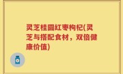 灵芝桂圆红枣枸杞(灵芝与搭配食材，双倍健康价值)