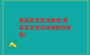 黑蒜灵芝煲汤做法(黑蒜灵芝煲汤详细制作教程)