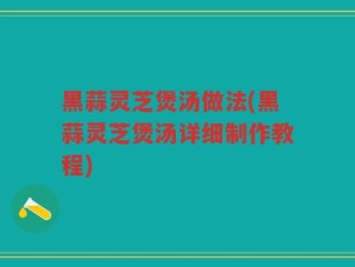 黑蒜灵芝煲汤做法(黑蒜灵芝煲汤详细制作教程)