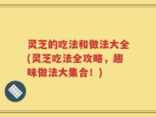 灵芝的吃法和做法大全(灵芝吃法全攻略，趣味做法大集合！)